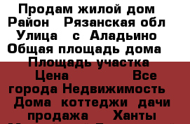 Продам жилой дом › Район ­ Рязанская обл › Улица ­ с. Аладьино › Общая площадь дома ­ 65 › Площадь участка ­ 14 › Цена ­ 800 000 - Все города Недвижимость » Дома, коттеджи, дачи продажа   . Ханты-Мансийский,Белоярский г.